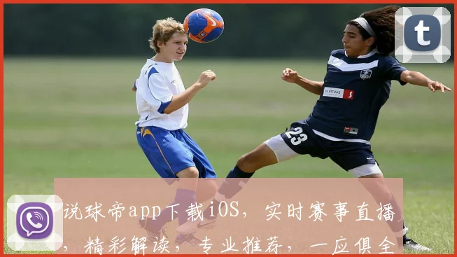 说球帝app下载iOS，实时赛事直播，精彩解读，专业推荐，一应俱全